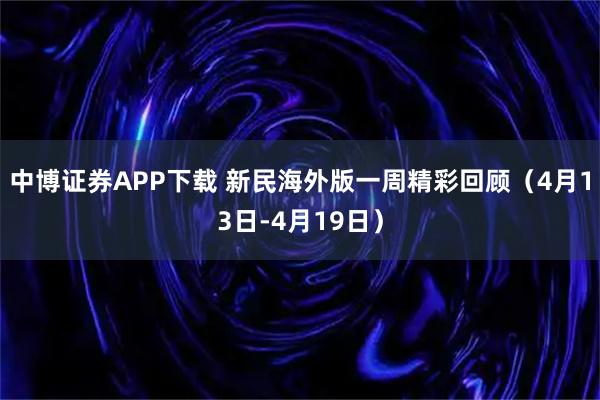 中博证券APP下载 新民海外版一周精彩回顾（4月13日-4月19日）
