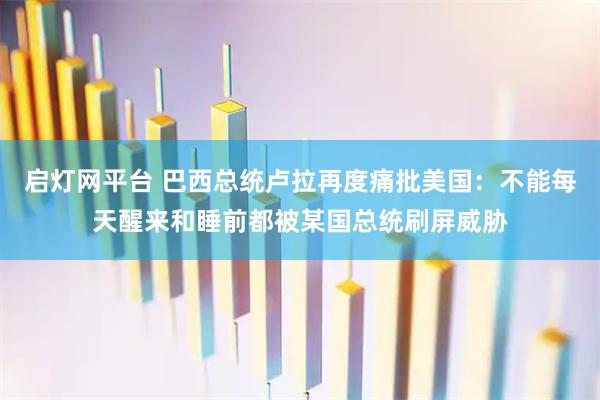 启灯网平台 巴西总统卢拉再度痛批美国：不能每天醒来和睡前都被某国总统刷屏威胁
