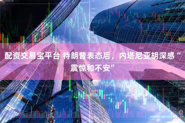配资交易宝平台 特朗普表态后，内塔尼亚胡深感“震惊和不安”
