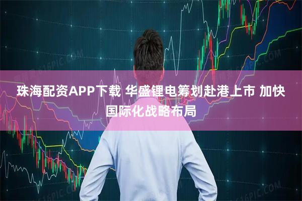 珠海配资APP下载 华盛锂电筹划赴港上市 加快国际化战略布局
