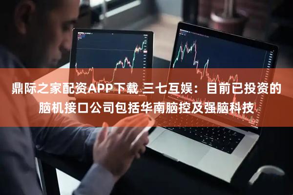 鼎际之家配资APP下载 三七互娱：目前已投资的脑机接口公司包括华南脑控及强脑科技