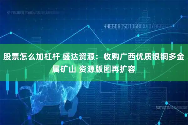 股票怎么加杠杆 盛达资源：收购广西优质银铜多金属矿山 资源版图再扩容