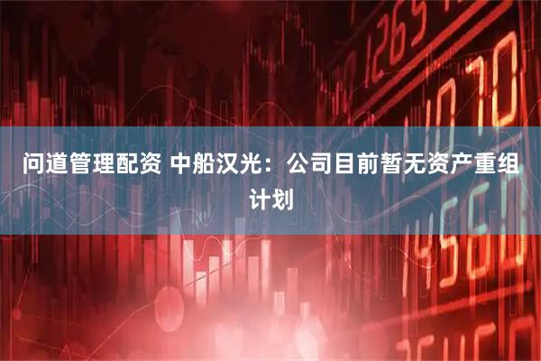问道管理配资 中船汉光：公司目前暂无资产重组计划