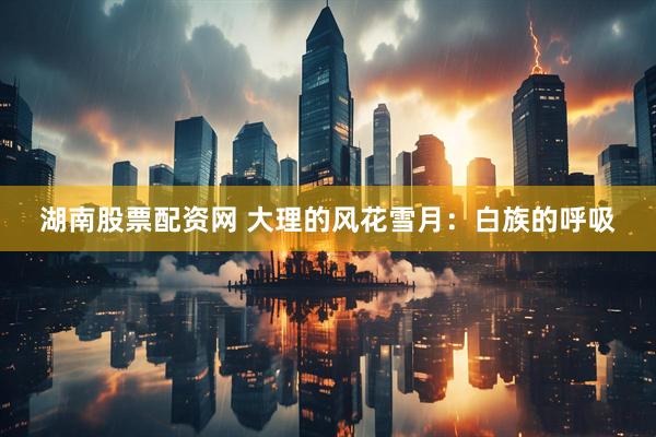湖南股票配资网 大理的风花雪月：白族的呼吸
