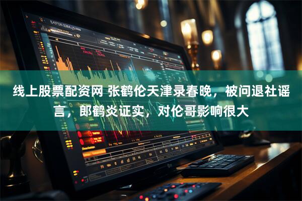线上股票配资网 张鹤伦天津录春晚，被问退社谣言，郎鹤炎证实，对伦哥影响很大