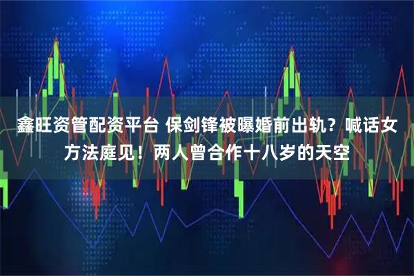 鑫旺资管配资平台 保剑锋被曝婚前出轨？喊话女方法庭见！两人曾合作十八岁的天空
