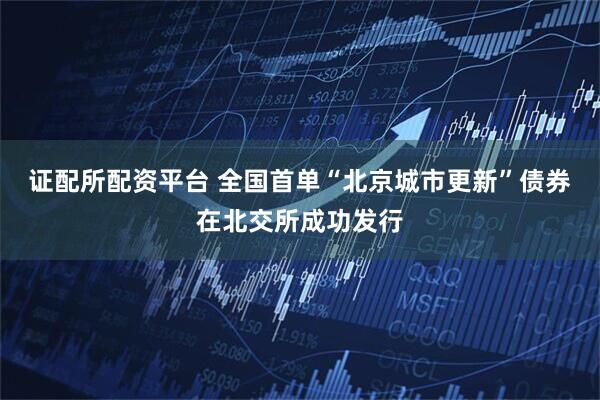 证配所配资平台 全国首单“北京城市更新”债券在北交所成功发行