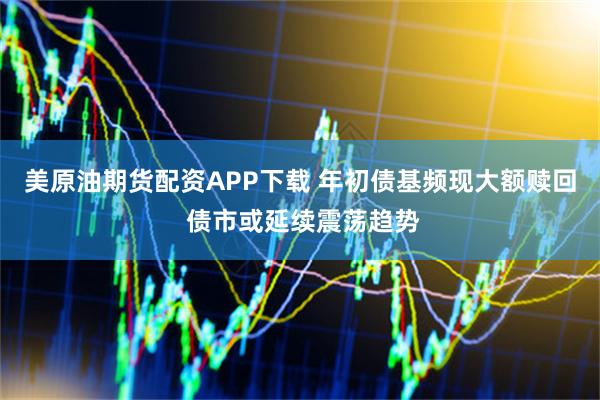 美原油期货配资APP下载 年初债基频现大额赎回 债市或延续震荡趋势