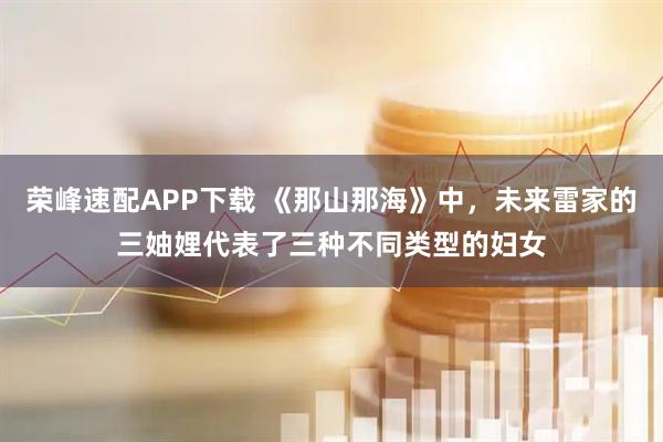 荣峰速配APP下载 《那山那海》中，未来雷家的三妯娌代表了三种不同类型的妇女