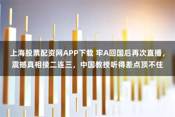 上海股票配资网APP下载 牢A回国后再次直播，震撼真相接二连三，中国教授听得差点顶不住