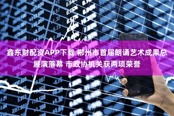 鑫东财配资APP下载 郴州市首届朗诵艺术成果总展演落幕 市政协机关获两项荣誉