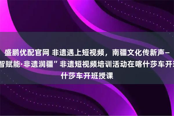 盛鹏优配官网 非遗遇上短视频，南疆文化传新声——“数智赋能·非遗润疆”非遗短视频培训活动在喀什莎车开班授课