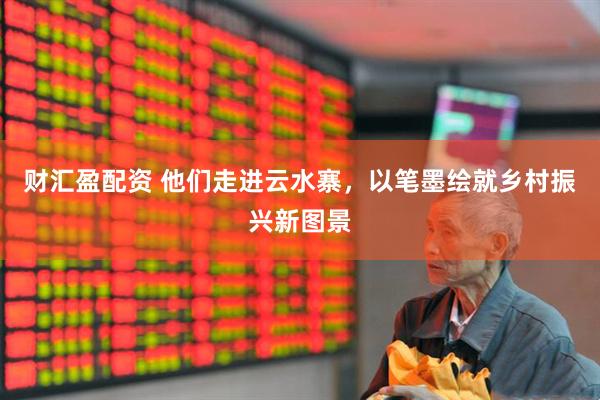 财汇盈配资 他们走进云水寨，以笔墨绘就乡村振兴新图景