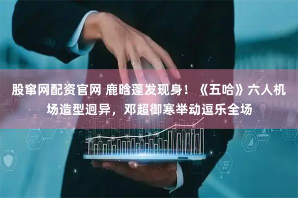 股窜网配资官网 鹿晗蓬发现身！《五哈》六人机场造型迥异，邓超御寒举动逗乐全场