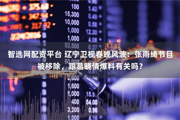 智选网配资平台 辽宁卫视春晚风波：张雨绮节目被移除，跟葛晓倩爆料有关吗？