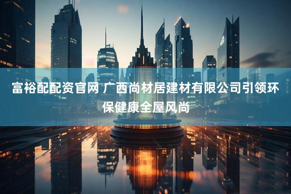 富裕配配资官网 广西尚材居建材有限公司引领环保健康全屋风尚