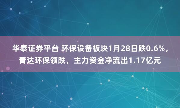 华泰证券平台 环保设备板块1月28日跌0.6%，青达环保领跌，主力资金净流出1.17亿元