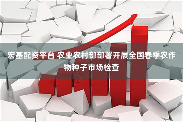宏基配资平台 农业农村部部署开展全国春季农作物种子市场检查