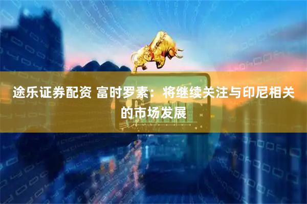 途乐证券配资 富时罗素：将继续关注与印尼相关的市场发展