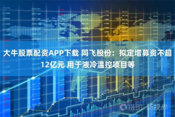 大牛股票配资APP下载 同飞股份：拟定增募资不超12亿元 用于液冷温控项目等