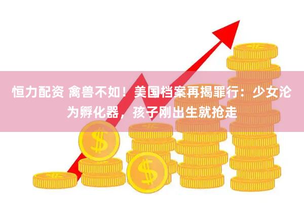 恒力配资 禽兽不如！美国档案再揭罪行：少女沦为孵化器，孩子刚出生就抢走