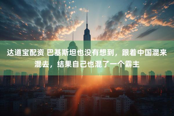 达道宝配资 巴基斯坦也没有想到，跟着中国混来混去，结果自己也混了一个霸主