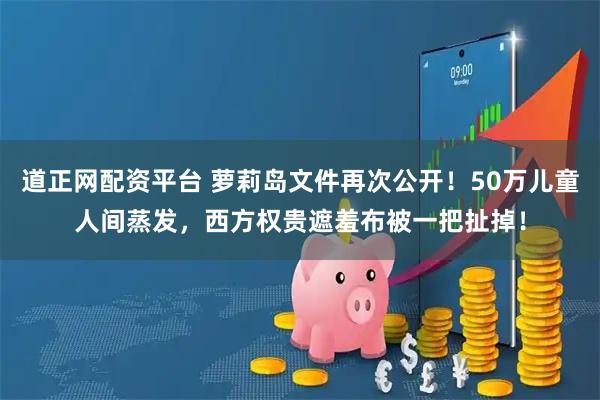 道正网配资平台 萝莉岛文件再次公开！50万儿童人间蒸发，西方权贵遮羞布被一把扯掉！