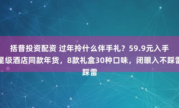 括普投资配资 过年拎什么伴手礼？59.9元入手星级酒店同款年货，8款礼盒30种口味，闭眼入不踩雷