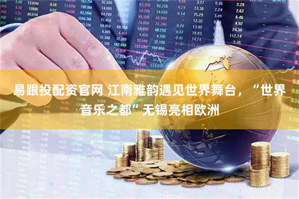 易跟投配资官网 江南雅韵遇见世界舞台，“世界音乐之都”无锡亮相欧洲