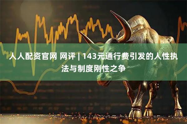 人人配资官网 网评 | 143元通行费引发的人性执法与制度刚性之争