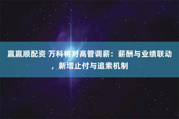 赢赢顺配资 万科将对高管调薪：薪酬与业绩联动，新增止付与追索机制