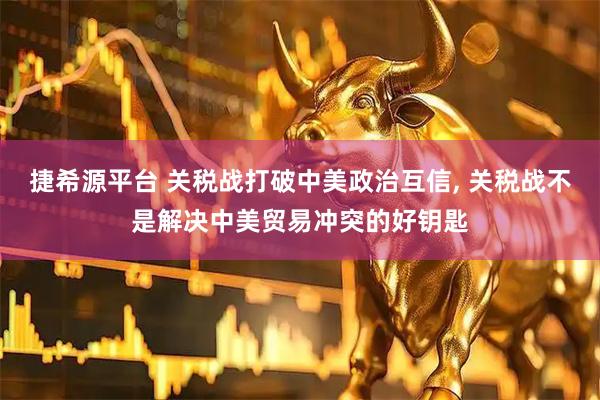 捷希源平台 关税战打破中美政治互信, 关税战不是解决中美贸易冲突的好钥匙