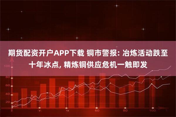 期货配资开户APP下载 铜市警报: 冶炼活动跌至十年冰点, 精炼铜供应危机一触即发
